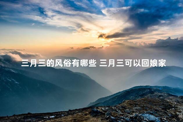 三月三的风俗有哪些 三月三可以回娘家吗